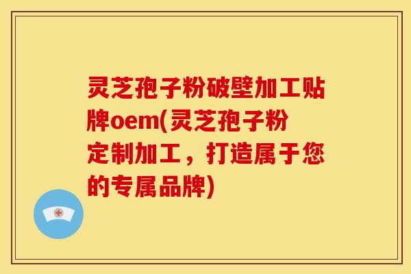 灵芝孢子粉破壁加工贴牌oem(灵芝孢子粉定制加工,打造属于您的专属品牌)