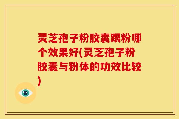 灵芝孢子粉胶囊跟粉哪个效果好(灵芝孢子粉胶囊与粉体的功效比较)