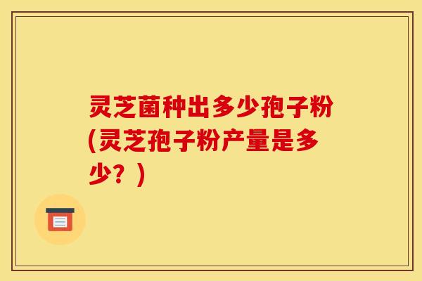 灵芝菌种出多少孢子粉(灵芝孢子粉产量是多少？)