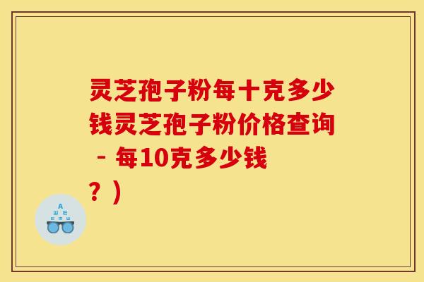 灵芝孢子粉每十克多少钱灵芝孢子粉价格查询 - 每10克多少钱?)