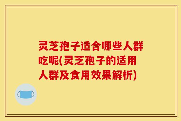 灵芝孢子适合哪些人群吃呢(灵芝孢子的适用人群及食用效果解析)