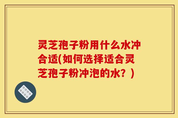 灵芝孢子粉用什么水冲合适(如何选择适合灵芝孢子粉冲泡的水？)