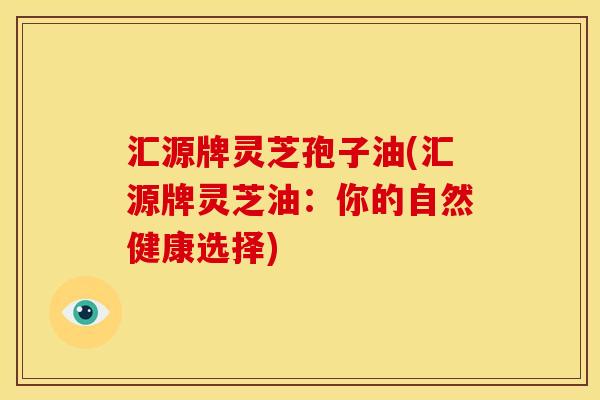 汇源牌灵芝孢子油(汇源牌灵芝油：你的自然健康选择)
