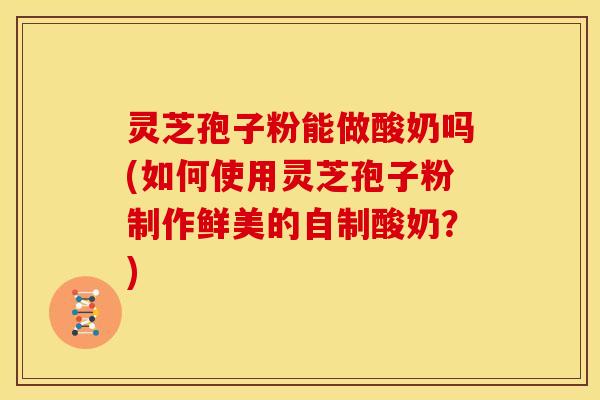 灵芝孢子粉能做酸奶吗(如何使用灵芝孢子粉制作鲜美的自制酸奶?)