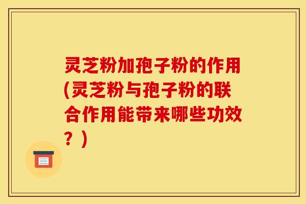灵芝粉加孢子粉的作用(灵芝粉与孢子粉的联合作用能带来哪些功效?)