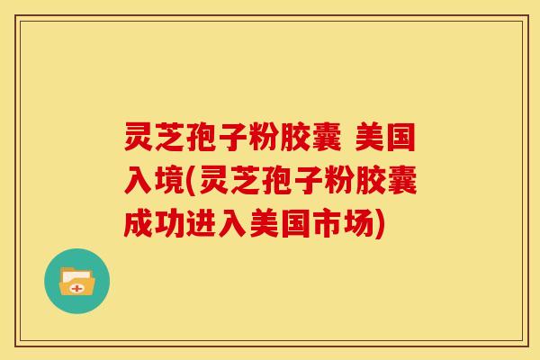 灵芝孢子粉胶囊 美国入境(灵芝孢子粉胶囊成功进入美国市场)