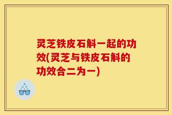 灵芝铁皮石斛一起的功效(灵芝与铁皮石斛的功效合二为一)