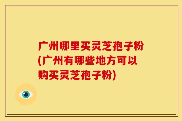 广州哪里买灵芝孢子粉(广州有哪些地方可以购买灵芝孢子粉)