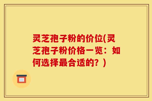 灵芝孢子粉的价位(灵芝孢子粉价格一览:如何选择最合适的?)