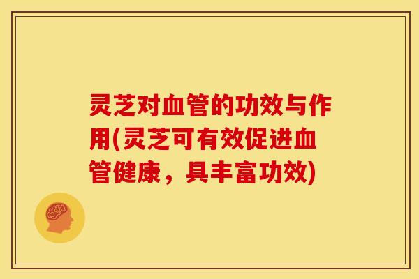 灵芝对血管的功效与作用(灵芝可有效促进血管健康,具丰富功效)