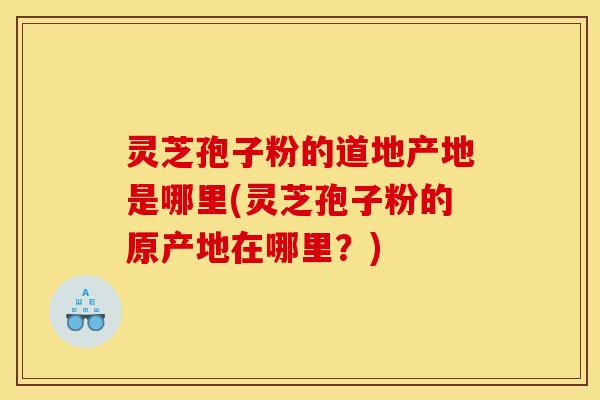 灵芝孢子粉的道地产地是哪里(灵芝孢子粉的原产地在哪里?)
