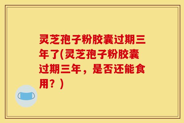 灵芝孢子粉胶囊过期三年了(灵芝孢子粉胶囊过期三年,是否还能食用?)