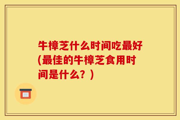 牛樟芝什么时间吃最好(最佳的牛樟芝食用时间是什么?)