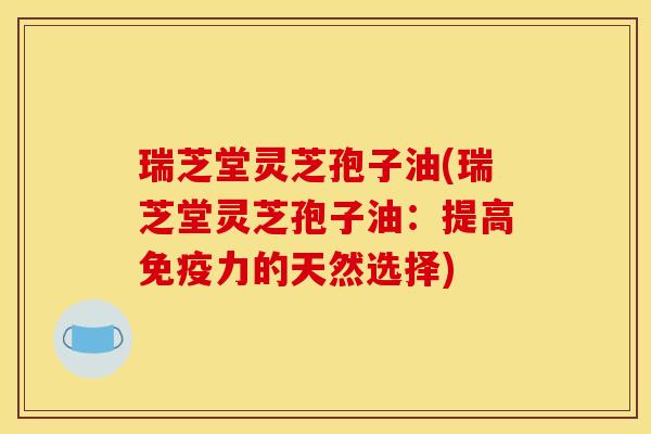 瑞芝堂灵芝孢子油(瑞芝堂灵芝孢子油:提高免疫力的天然选择)