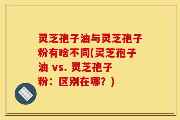 灵芝孢子油与灵芝孢子粉有啥不同(灵芝孢子油 vs. 灵芝孢子粉:区别在哪?)