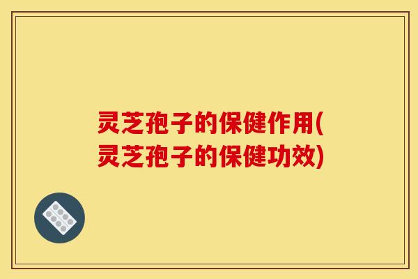 灵芝孢子的保健作用(灵芝孢子的保健功效)
