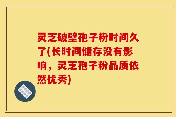 灵芝破壁孢子粉时间久了(长时间储存没有影响,灵芝孢子粉品质依然优秀)