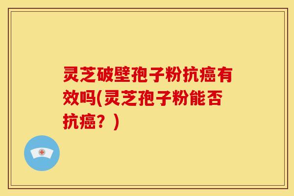 灵芝破壁孢子粉抗癌有效吗(灵芝孢子粉能否抗癌?)