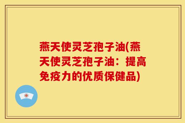 燕天使灵芝孢子油(燕天使灵芝孢子油:提高免疫力的优质保健品)