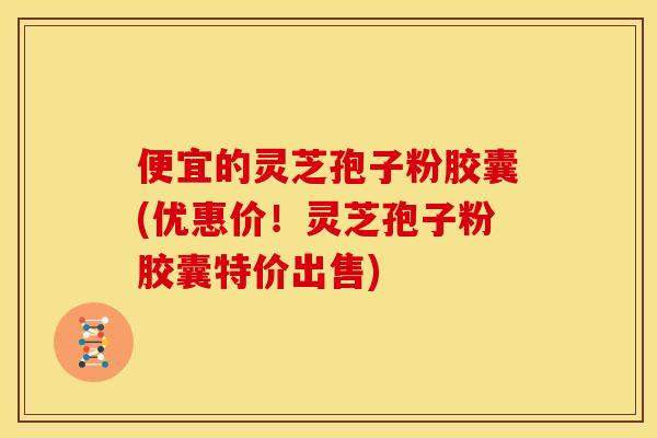 便宜的灵芝孢子粉胶囊(优惠价！灵芝孢子粉胶囊特价出售)