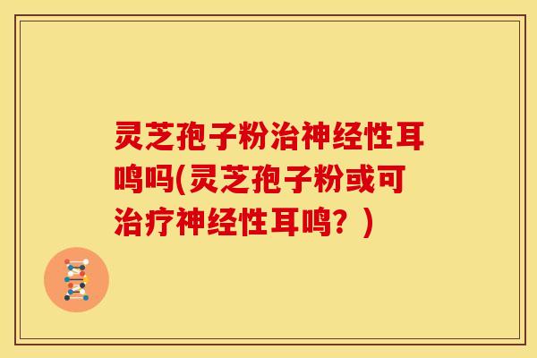 灵芝孢子粉治神经性耳鸣吗(灵芝孢子粉或可治疗神经性耳鸣?)
