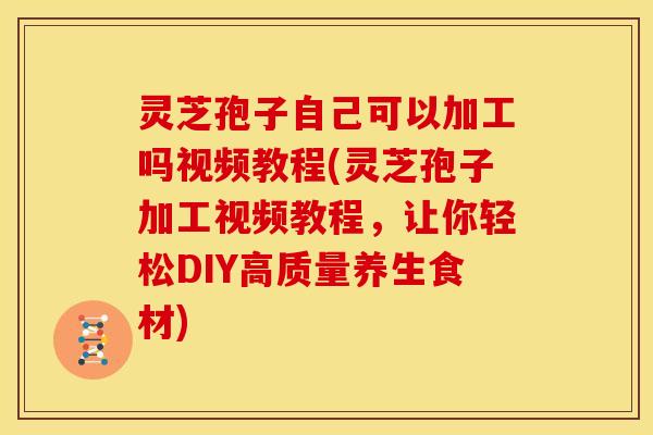 灵芝孢子自己可以加工吗视频教程(灵芝孢子加工视频教程,让你轻松DIY高质量养生食材)