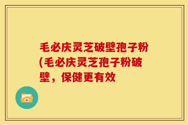 毛必庆灵芝破壁孢子粉(毛必庆灵芝孢子粉破壁，保健更有效