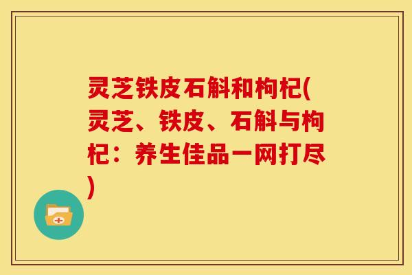 灵芝铁皮石斛和枸杞(灵芝、铁皮、石斛与枸杞:养生佳品一网打尽)