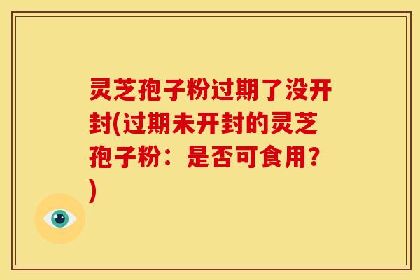 灵芝孢子粉过期了没开封(过期未开封的灵芝孢子粉:是否可食用?)
