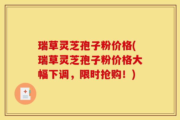 瑞草灵芝孢子粉价格(瑞草灵芝孢子粉价格大幅下调，限时抢购！)