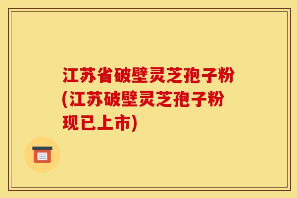 江苏省破壁灵芝孢子粉(江苏破壁灵芝孢子粉现已上市)