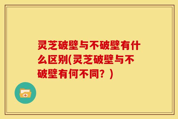 灵芝破壁与不破壁有什么区别(灵芝破壁与不破壁有何不同?)