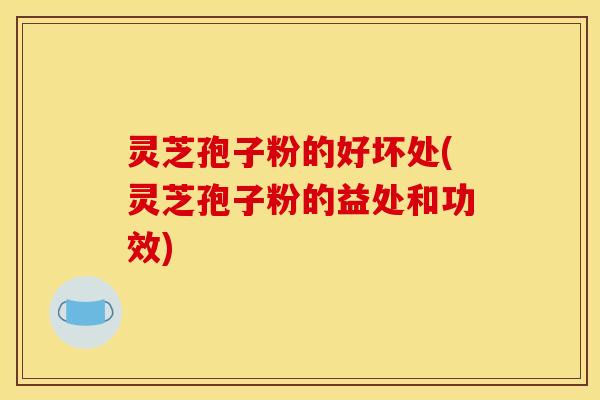 灵芝孢子粉的好坏处(灵芝孢子粉的益处和功效)