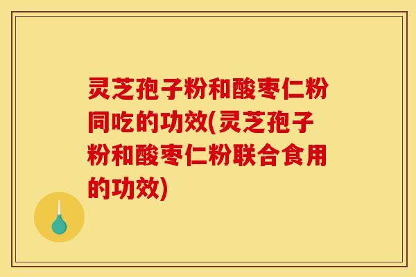 灵芝孢子粉和酸枣仁粉同吃的功效(灵芝孢子粉和酸枣仁粉联合食用的功效)
