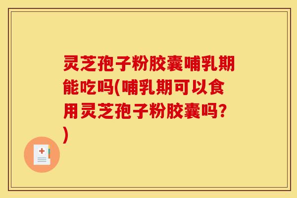 灵芝孢子粉胶囊哺乳期能吃吗(哺乳期可以食用灵芝孢子粉胶囊吗？)