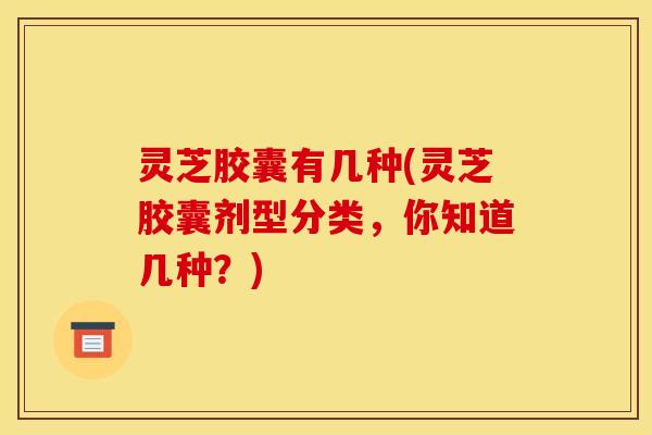 灵芝胶囊有几种(灵芝胶囊剂型分类,你知道几种?)