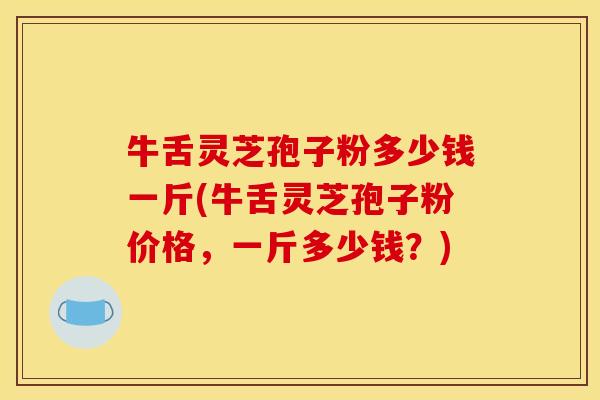 牛舌灵芝孢子粉多少钱一斤(牛舌灵芝孢子粉价格,一斤多少钱?)