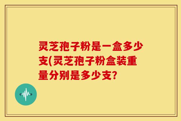 灵芝孢子粉是一盒多少支(灵芝孢子粉盒装重量分别是多少支？