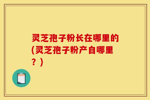 灵芝孢子粉长在哪里的(灵芝孢子粉产自哪里?)