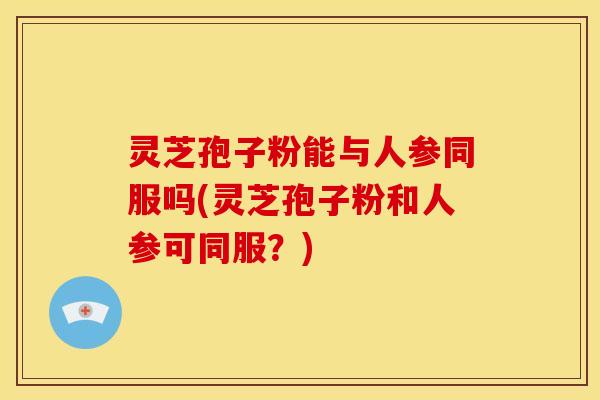 灵芝孢子粉能与人参同服吗(灵芝孢子粉和人参可同服?)