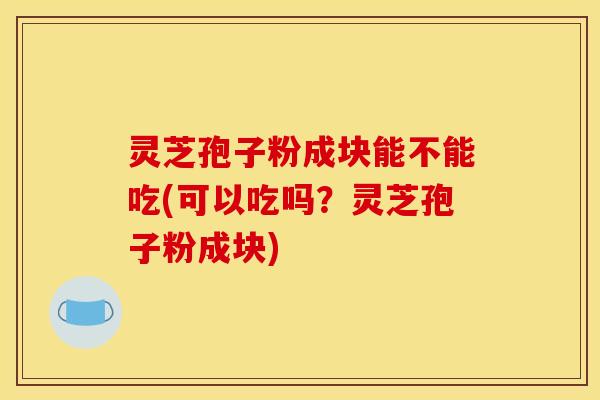 灵芝孢子粉成块能不能吃(可以吃吗?灵芝孢子粉成块)