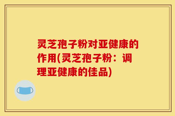 灵芝孢子粉对亚健康的作用(灵芝孢子粉:调理亚健康的佳品)