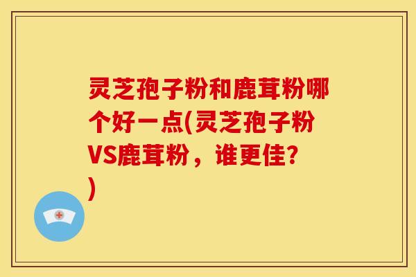 灵芝孢子粉和鹿茸粉哪个好一点(灵芝孢子粉VS鹿茸粉，谁更佳？)