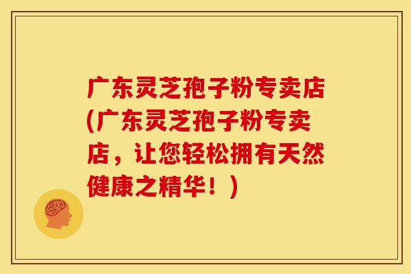 广东灵芝孢子粉专卖店(广东灵芝孢子粉专卖店，让您轻松拥有天然健康之精华！)