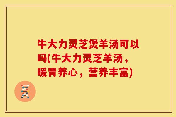 牛大力灵芝煲羊汤可以吗(牛大力灵芝羊汤,暖胃养心,营养丰富)
