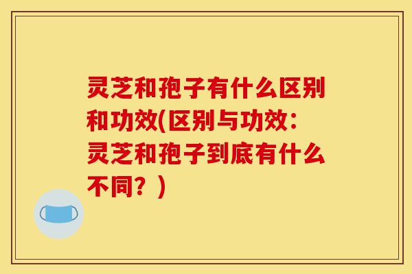灵芝和孢子有什么区别和功效(区别与功效:灵芝和孢子到底有什么不同?)