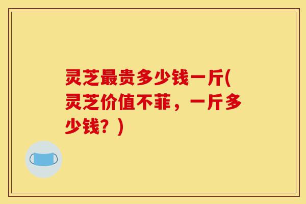 灵芝最贵多少钱一斤(灵芝价值不菲,一斤多少钱?)