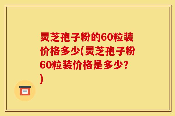 灵芝孢子粉的60粒装价格多少(灵芝孢子粉60粒装价格是多少？)