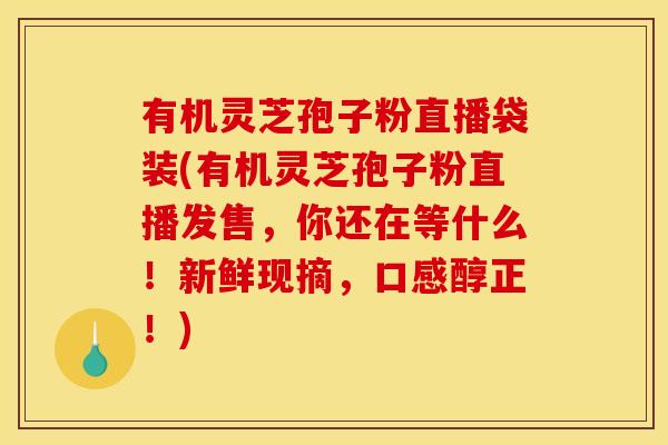 有机灵芝孢子粉直播袋装(有机灵芝孢子粉直播发售,你还在等什么!新鲜现摘,口感醇正!)
