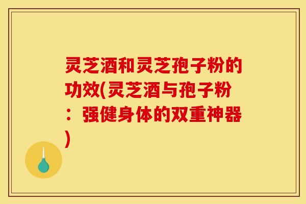 灵芝酒和灵芝孢子粉的功效(灵芝酒与孢子粉：强健身体的双重神器)